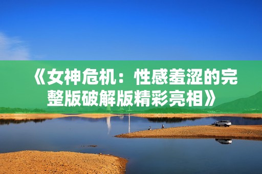 《女神危机：性感羞涩的完整版破解版精彩亮相》