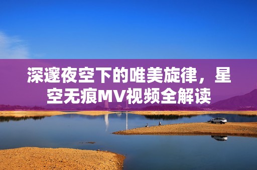 深邃夜空下的唯美旋律，星空无痕MV视频全解读