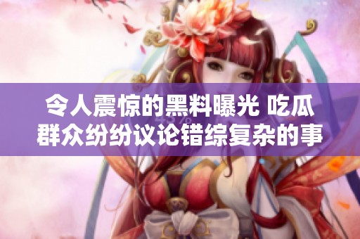 令人震惊的黑料曝光 吃瓜群众纷纷议论错综复杂的事件反转