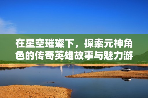 在星空璀璨下，探索元神角色的传奇英雄故事与魅力游戏体验