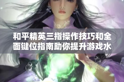 和平精英三指操作技巧和全面键位指南助你提升游戏水平和战斗能力
