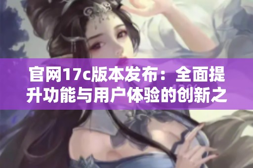 官网17c版本发布：全面提升功能与用户体验的创新之作