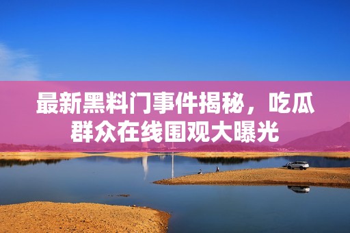 最新黑料门事件揭秘，吃瓜群众在线围观大曝光