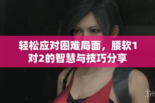 轻松应对困难局面，腰软1对2的智慧与技巧分享