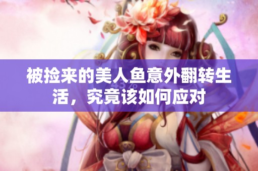 被捡来的美人鱼意外翻转生活，究竟该如何应对