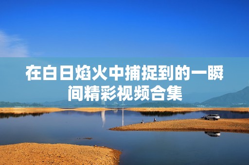 在白日焰火中捕捉到的一瞬间精彩视频合集