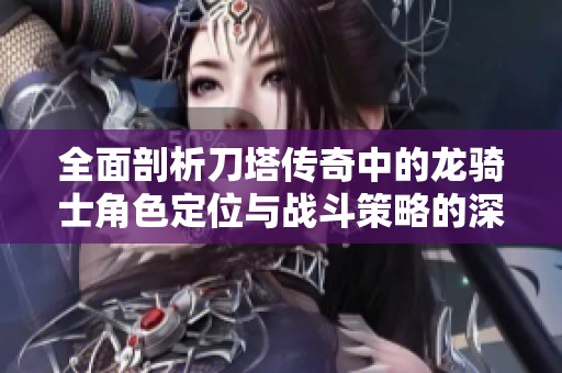 全面剖析刀塔传奇中的龙骑士角色定位与战斗策略的深度分析与玩法提升建议