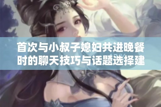 首次与小叔子媳妇共进晚餐时的聊天技巧与话题选择建议