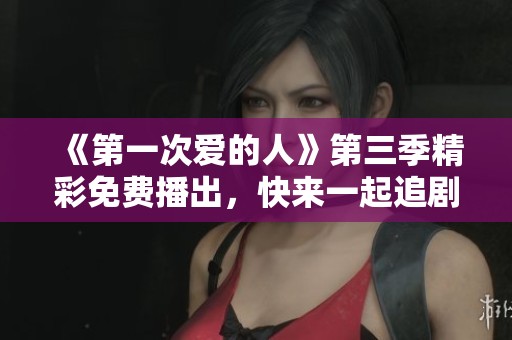 《第一次爱的人》第三季精彩免费播出，快来一起追剧吧！