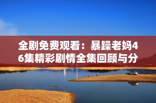 全剧免费观看：暴躁老妈46集精彩剧情全集回顾与分享