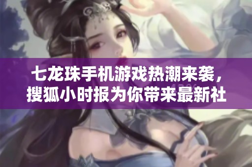 七龙珠手机游戏热潮来袭，搜狐小时报为你带来最新社会新闻解析