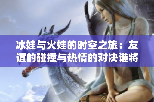 冰娃与火娃的时空之旅：友谊的碰撞与热情的对决谁将最终胜出