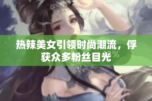 热辣美女引领时尚潮流，俘获众多粉丝目光