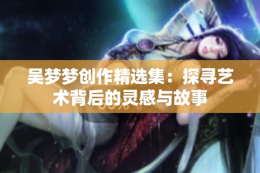 吴梦梦创作精选集：探寻艺术背后的灵感与故事