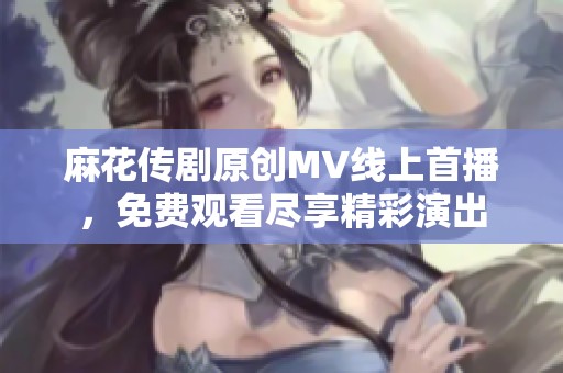 麻花传剧原创MV线上首播，免费观看尽享精彩演出