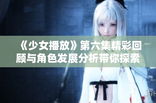 《少女播放》第六集精彩回顾与角色发展分析带你探索剧情深度