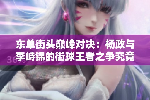东单街头巅峰对决：杨政与李峙锦的街球王者之争究竟花落谁家