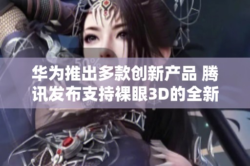华为推出多款创新产品 腾讯发布支持裸眼3D的全新PC游戏体验