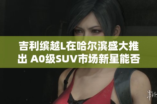吉利缤越L在哈尔滨盛大推出 A0级SUV市场新星能否引领未来潮流