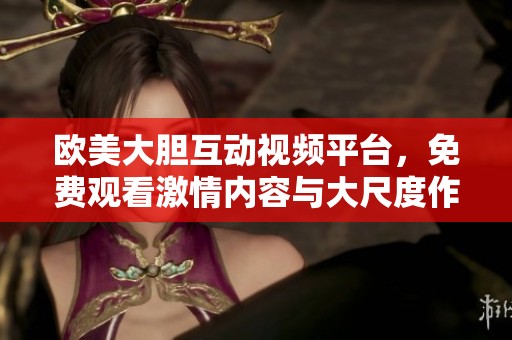 欧美大胆互动视频平台，免费观看激情内容与大尺度作品