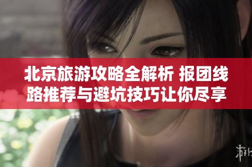 北京旅游攻略全解析 报团线路推荐与避坑技巧让你尽享历史与美景