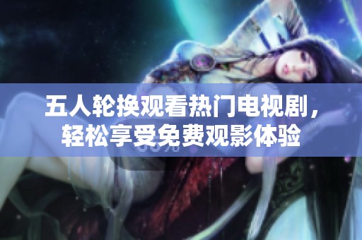 五人轮换观看热门电视剧，轻松享受免费观影体验