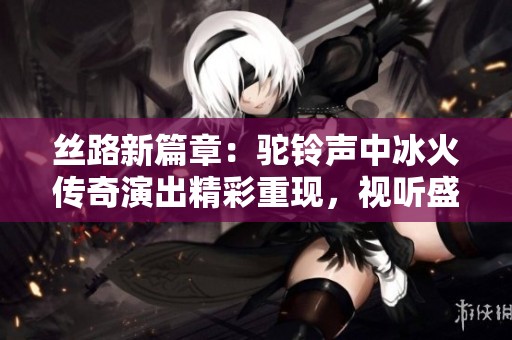 丝路新篇章：驼铃声中冰火传奇演出精彩重现，视听盛宴的盛大归来