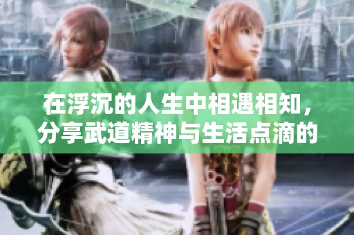 在浮沉的人生中相遇相知，分享武道精神与生活点滴的温暖社区