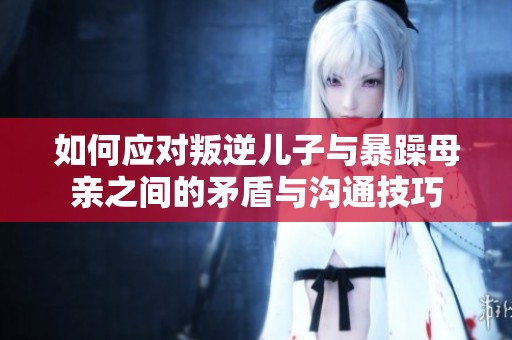 如何应对叛逆儿子与暴躁母亲之间的矛盾与沟通技巧