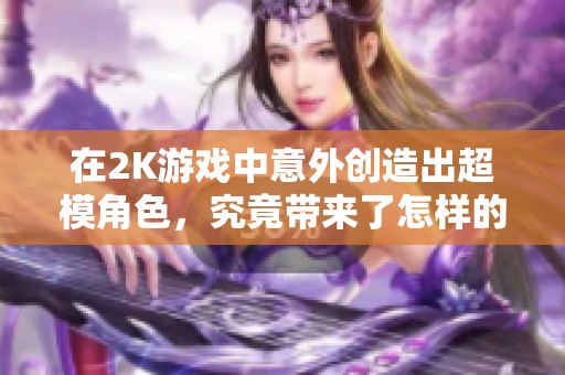 在2K游戏中意外创造出超模角色，究竟带来了怎样的奇妙体验与乐趣