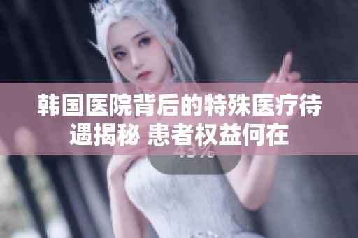韩国医院背后的特殊医疗待遇揭秘 患者权益何在