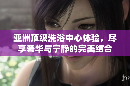 亚洲顶级洗浴中心体验，尽享奢华与宁静的完美结合
