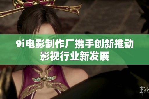 9i电影制作厂携手创新推动影视行业新发展