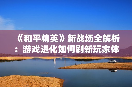 《和平精英》新战场全解析：游戏进化如何刷新玩家体验与战术思维