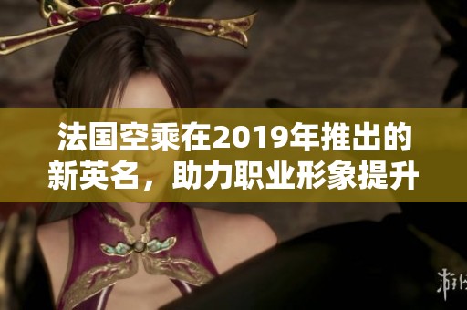法国空乘在2019年推出的新英名，助力职业形象提升