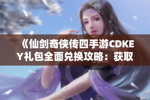 《仙剑奇侠传四手游CDKEY礼包全面兑换攻略：获取方法、地址与使用规则详解》