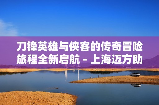 刀锋英雄与侠客的传奇冒险旅程全新启航 - 上海迈方助力零部件销售
