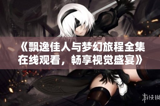 《飘逸佳人与梦幻旅程全集在线观看，畅享视觉盛宴》