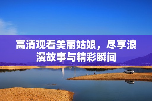 高清观看美丽姑娘，尽享浪漫故事与精彩瞬间