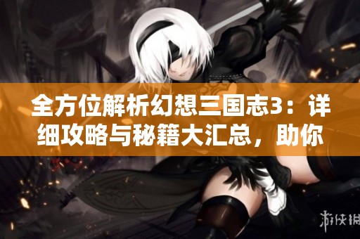 全方位解析幻想三国志3：详细攻略与秘籍大汇总，助你轻松通关游戏技巧分享