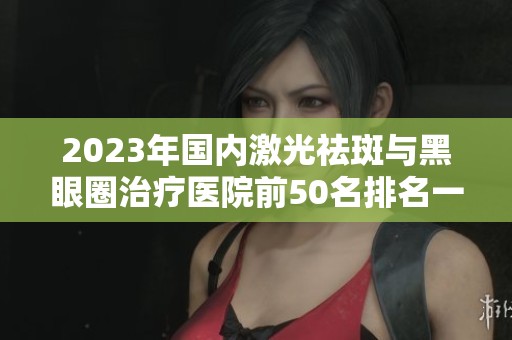 2023年国内激光祛斑与黑眼圈治疗医院前50名排名一览