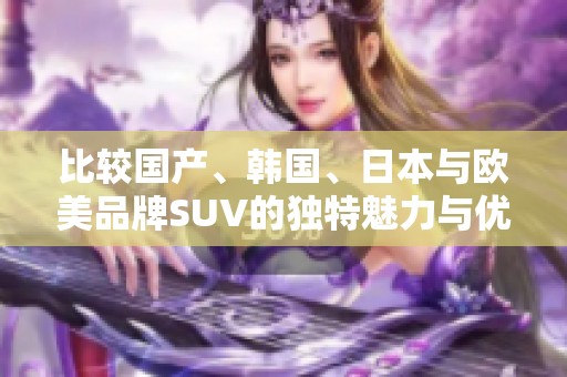 比较国产、韩国、日本与欧美品牌SUV的独特魅力与优势分析