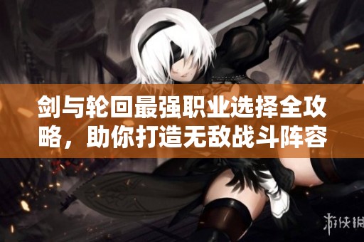 剑与轮回最强职业选择全攻略，助你打造无敌战斗阵容的秘籍解析