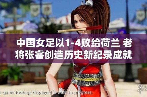 中国女足以1-4败给荷兰 老将张睿创造历史新纪录成就传奇职业生涯