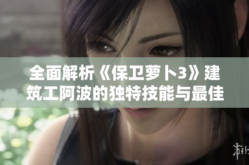 全面解析《保卫萝卜3》建筑工阿波的独特技能与最佳玩法技巧