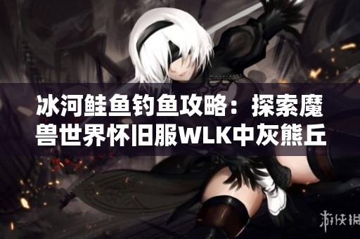 冰河鲑鱼钓鱼攻略：探索魔兽世界怀旧服WLK中灰熊丘陵和祖达克的最佳钓鱼地点