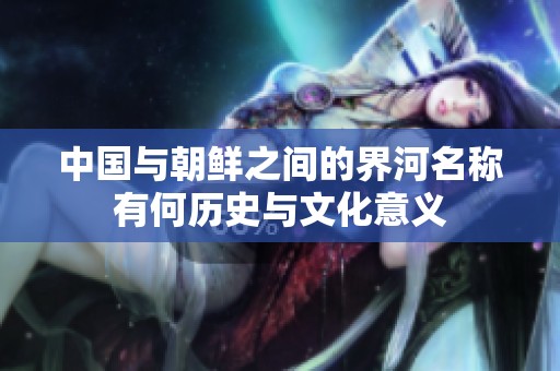 中国与朝鲜之间的界河名称有何历史与文化意义
