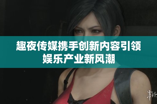 趣夜传媒携手创新内容引领娱乐产业新风潮