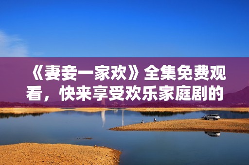 《妻妾一家欢》全集免费观看，快来享受欢乐家庭剧的独特魅力吧