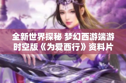 全新世界探秘 梦幻西游端游时空版《为爱西行》资料片全面攻略解析